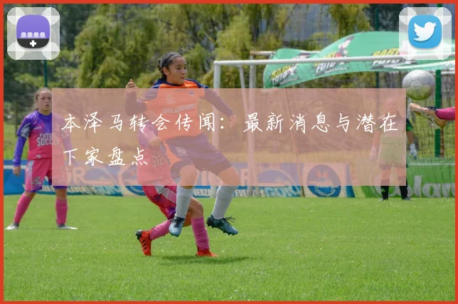 本泽马转会传闻:最新消息与潜在下家盘点