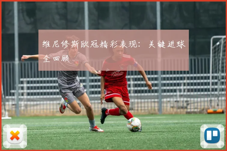 维尼修斯欧冠精彩表现：关键进球全回顾