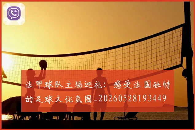 法甲球队主场巡礼：感受法国独特的足球文化氛围_20260528193449