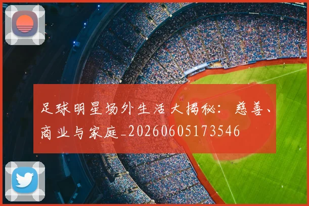 足球明星场外生活大揭秘:慈善、商业与家庭_20260605173546