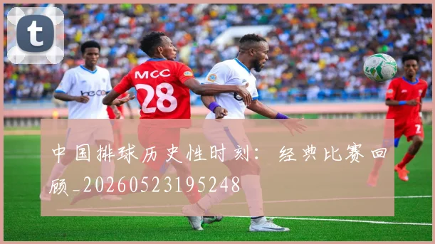 中国排球历史性时刻:经典比赛回顾_20260523195248