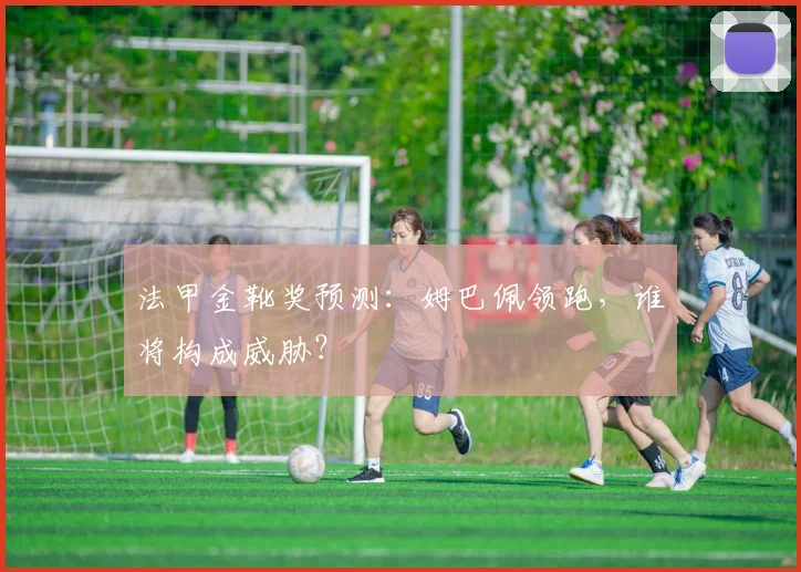 法甲金靴奖预测：姆巴佩领跑，谁将构成威胁？