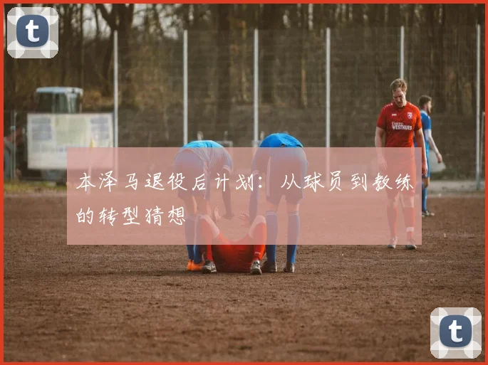本泽马退役后计划:从球员到教练的转型猜想