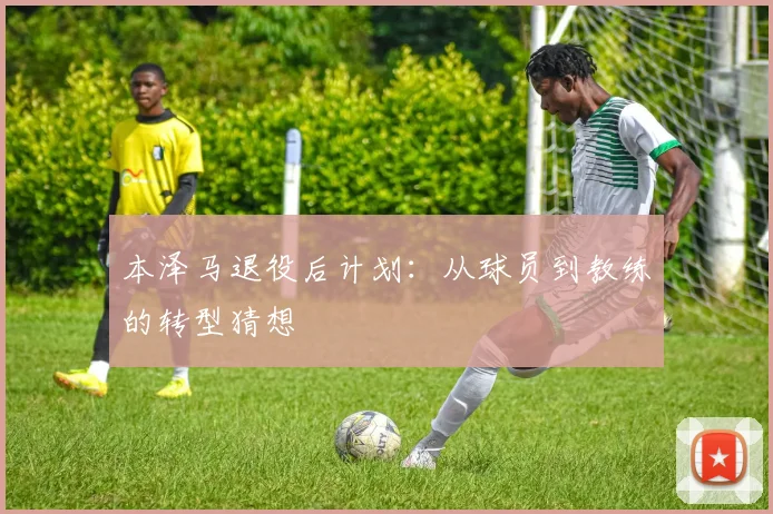 本泽马退役后计划:从球员到教练的转型猜想