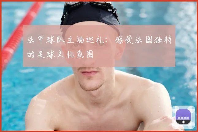 法甲球队主场巡礼:感受法国独特的足球文化氛围